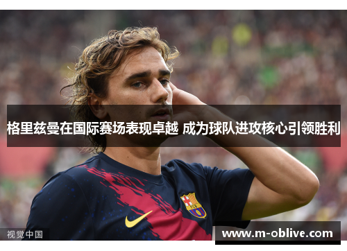 格里兹曼在国际赛场表现卓越 成为球队进攻核心引领胜利