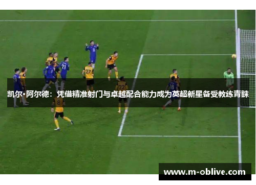 凯尔·阿尔德：凭借精准射门与卓越配合能力成为英超新星备受教练青睐