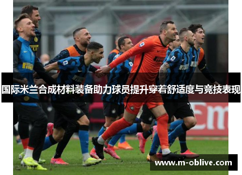 国际米兰合成材料装备助力球员提升穿着舒适度与竞技表现