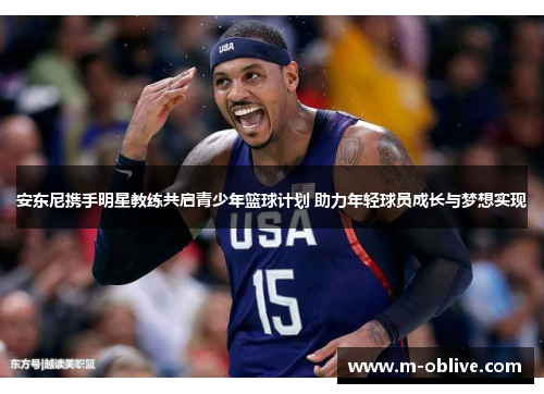 安东尼携手明星教练共启青少年篮球计划 助力年轻球员成长与梦想实现