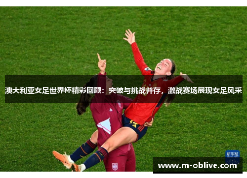 澳大利亚女足世界杯精彩回顾：突破与挑战并存，激战赛场展现女足风采