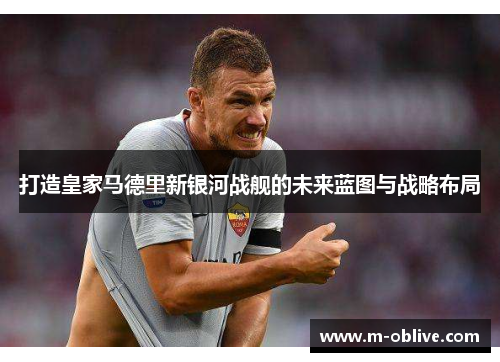 打造皇家马德里新银河战舰的未来蓝图与战略布局