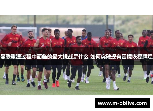 曼联重建过程中面临的最大挑战是什么 如何突破现有困境恢复辉煌