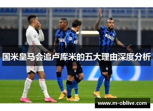 国米皇马会追卢库米的五大理由深度分析